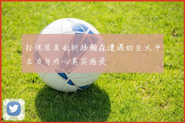 孙悦深度剖析杨瀚森遭遇的巨大冲击力与内心真实感受