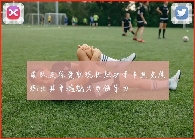 前队友称曼联现状归功于卡里克展现出其卓越魅力与领导力