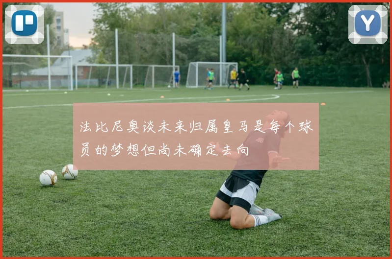 法比尼奥谈未来归属皇马是每个球员的梦想但尚未确定去向