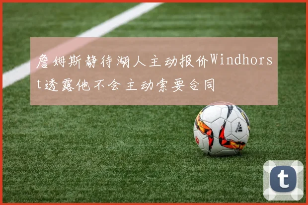 詹姆斯静待湖人主动报价Windhorst透露他不会主动索要合同