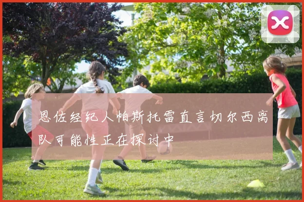 恩佐经纪人帕斯托雷直言切尔西离队可能性正在探讨中