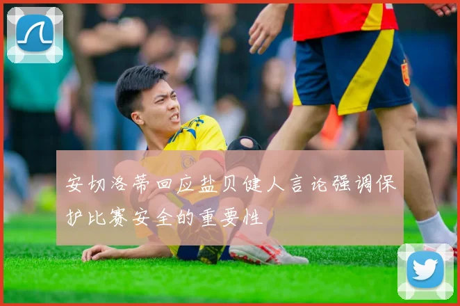 安切洛蒂回应盐贝健人言论强调保护比赛安全的重要性