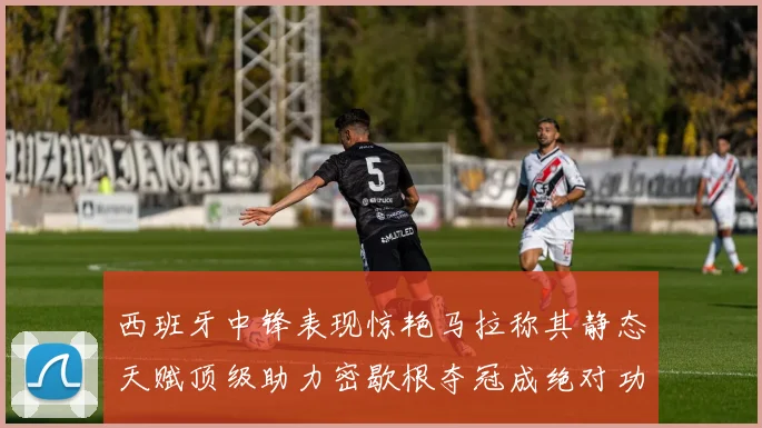 西班牙中锋表现惊艳马拉称其静态天赋顶级助力密歇根夺冠成绝对功臣