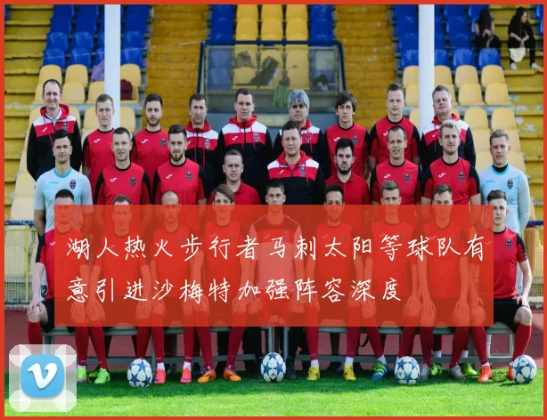 湖人热火步行者马刺太阳等球队有意引进沙梅特加强阵容深度
