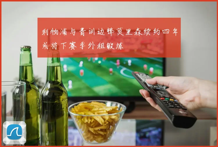 利物浦与青训边锋莫里森续约四年或将下赛季外租锻炼