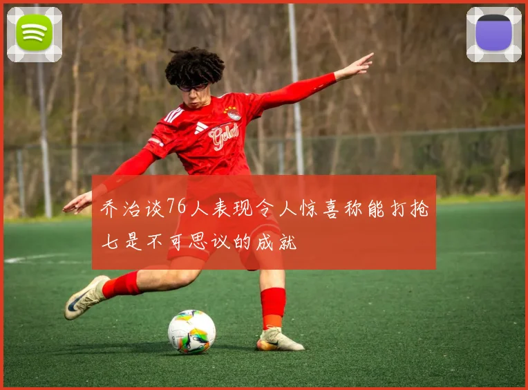 乔治谈76人表现令人惊喜称能打抢七是不可思议的成就