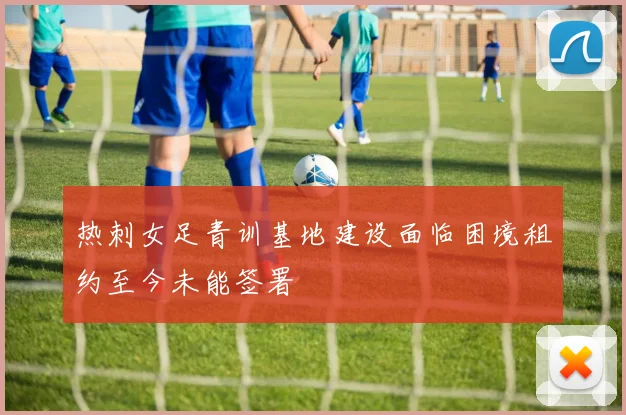 热刺女足青训基地建设面临困境租约至今未能签署