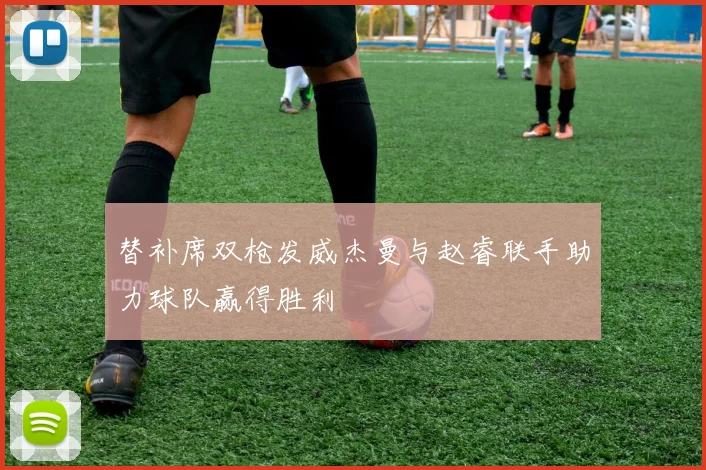 替补席双枪发威杰曼与赵睿联手助力球队赢得胜利