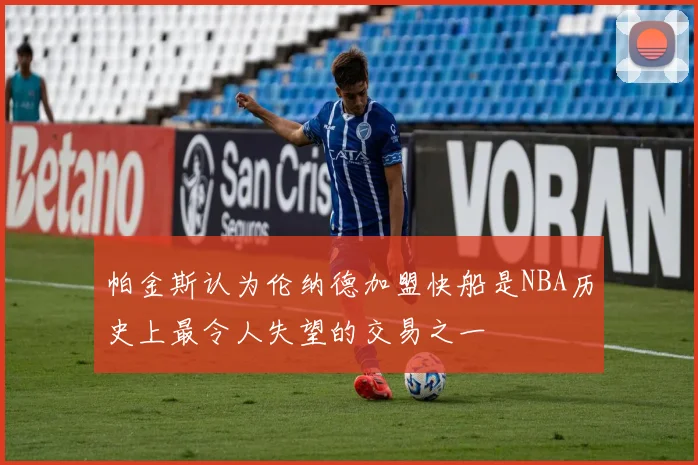帕金斯认为伦纳德加盟快船是NBA历史上最令人失望的交易之一