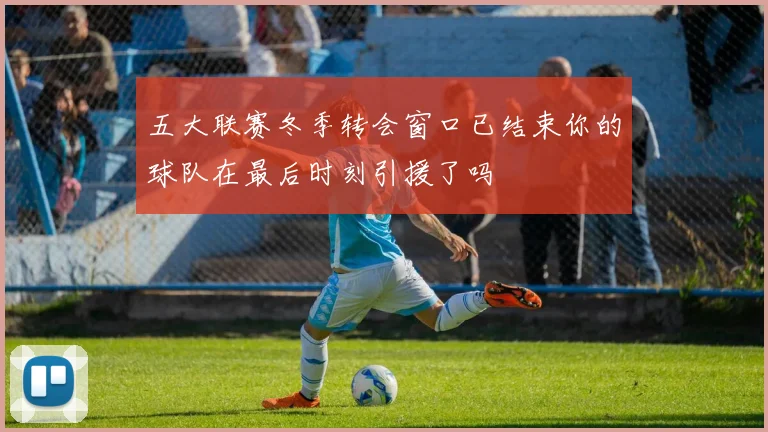 五大联赛冬季转会窗口已结束你的球队在最后时刻引援了吗