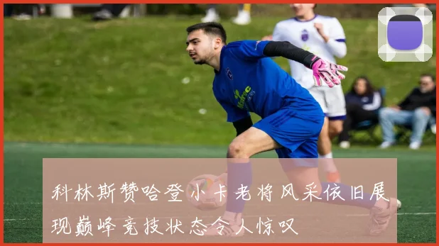 科林斯赞哈登小卡老将风采依旧展现巅峰竞技状态令人惊叹