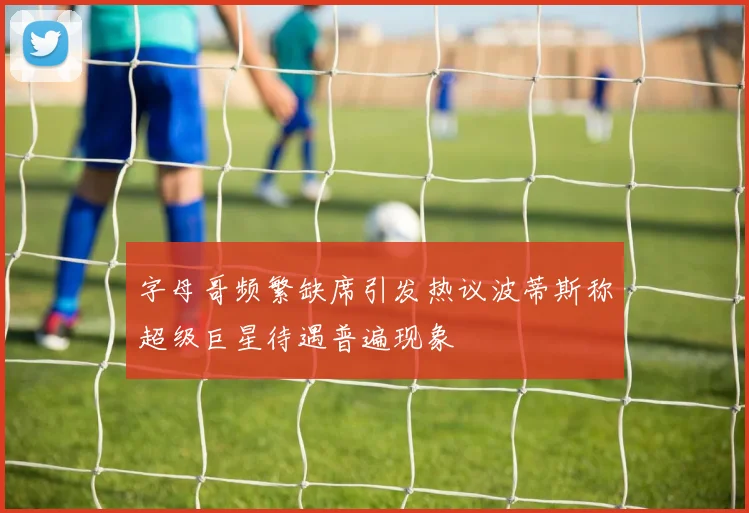 字母哥频繁缺席引发热议波蒂斯称超级巨星待遇普遍现象