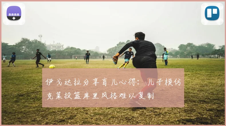 伊戈达拉分享育儿心得：儿子模仿克莱投篮库里风格难以复制
