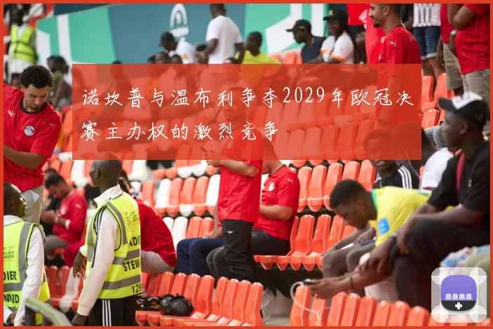 诺坎普与温布利争夺2029年欧冠决赛主办权的激烈竞争