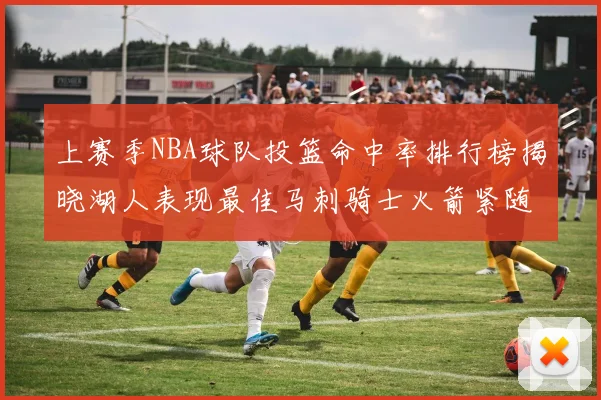 上赛季NBA球队投篮命中率排行榜揭晓湖人表现最佳马刺骑士火箭紧随其后