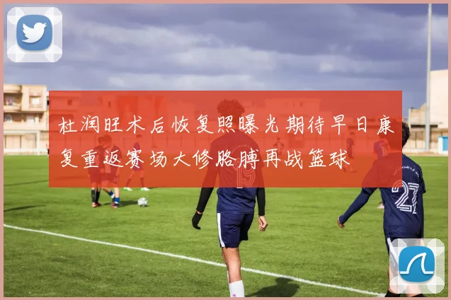 杜润旺术后恢复照曝光期待早日康复重返赛场大修胳膊再战篮球