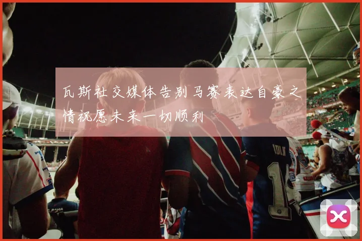 瓦斯社交媒体告别马赛表达自豪之情祝愿未来一切顺利