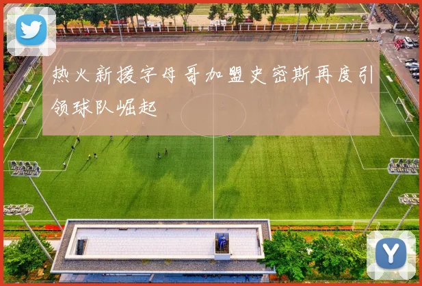 热火新援字母哥加盟史密斯再度引领球队崛起