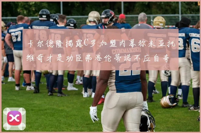 卡尔德隆揭露C罗加盟内幕称米亚托维奇才是功臣弗洛伦蒂诺不应自夸