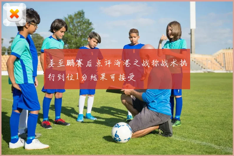 姜至鹏赛后点评海港之战称战术执行到位1分结果可接受