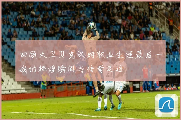 回顾大卫贝克汉姆职业生涯最后一战的辉煌瞬间与传奇足迹