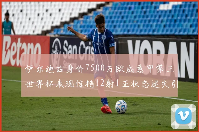 伊尔迪兹身价7500万欧成意甲第三世界杯表现惊艳12射1正状态迷失引发关注