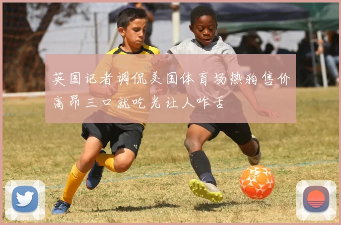 英国记者调侃美国体育场热狗售价高昂三口就吃光让人咋舌