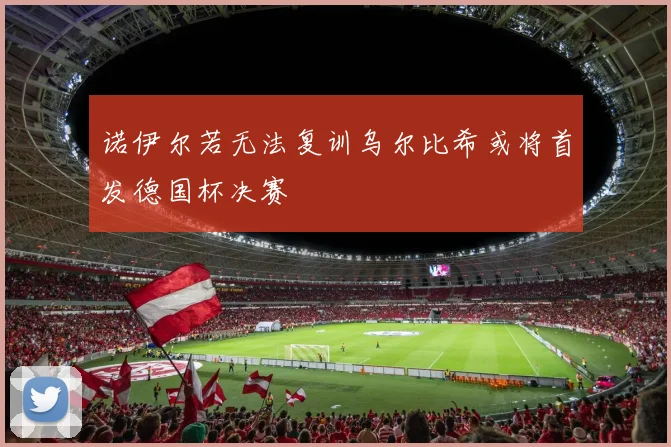 诺伊尔若无法复训乌尔比希或将首发德国杯决赛