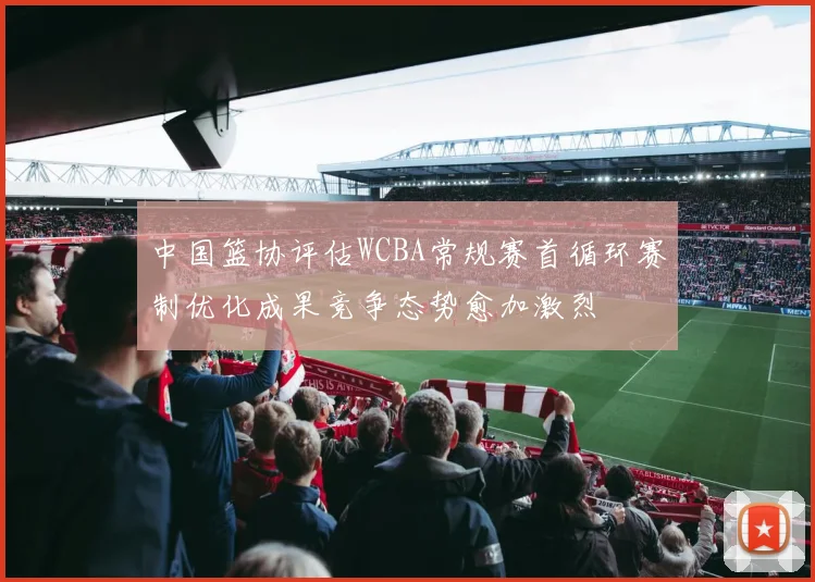中国篮协评估WCBA常规赛首循环赛制优化成果竞争态势愈加激烈