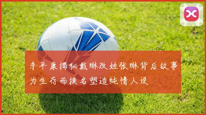 李平康揭秘戴琳改姓张琳背后故事为生存而换名塑造纯情人设