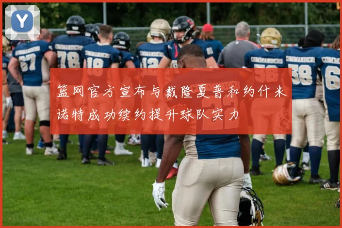 篮网官方宣布与戴隆夏普和约什米诺特成功续约提升球队实力